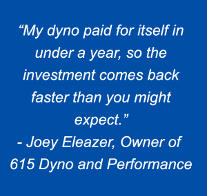 “My dyno paid for itself in under a year, so the investment comes back faster than you might expect.” - Joey Eleazer, Owner of  615 Dyno and Performance
